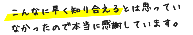 こんなに早く知り合えるとは思っていなかったので本当に感謝しています。