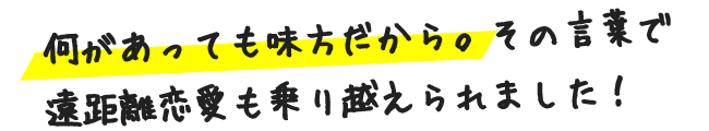 何があっても味方だから。その言葉で遠距離恋愛も乗り越えられました！