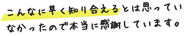 こんなに早く知り合えるとは思っていなかったので本当に感謝しています。